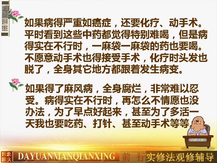 如果病得严重如癌症，还要化疗、动手术。 平时看到这些中药都觉得特别难喝，但是病 得实在不行时，一麻袋一麻袋的药也要喝。 不愿意动手术也得接受手术，化疗时头发也 脱了，全身其它地方都跟着发生病变。 如果得了麻风病，全身腐烂，非常难以忍 受。病得实在不行时，再怎么不情愿也没 办法，为了早点好起来，甚至为了多活一 天我也要吃药、打针、甚至动手术等等。 