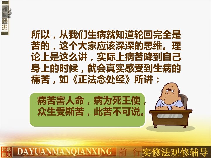 所以，从我们生病就知道轮回完全是 苦的，这个大家应该深深的思维。理 论上是这么讲，实际上病苦降到自己 身上的时候，就会真实感受到生病的 痛苦，如《正法念处经》所讲： 病苦害人命，病为死王使， 众生受斯苦，此苦不可说。 