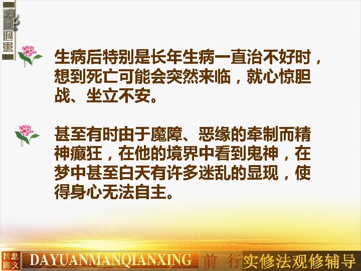 生病后特别是长年生病一直治不好时， 想到死亡可能会突然来临，就心惊胆 战、坐立不安。 甚至有时由于魔障、恶缘的牵制而精 神癫狂，在他的境界中看到鬼神，在 梦中甚至白天有许多迷乱的显现，使 得身心无法自主。 