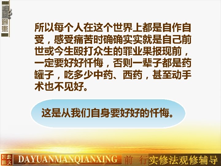 所以每个人在这个世界上都是自作自 受，感受痛苦时确确实实就是自己前 世或今生殴打众生的罪业果报现前， 一定要好好忏悔，否则一辈子都是药 罐子，吃多少中药、西药，甚至动手 术也不见好。 这是从我们自身要好好的忏悔。 