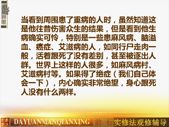 当看到周围患了重病的人时，虽然知道这 是他往昔伤害众生的结果，但是看到他生 病确实可怜，特别是一些患麻风病、脑溢 血、癌症、艾滋病的人，如同行尸走肉一 般，活着跟死了没有差别，甚至被逐出人 群。世界上这样的人很多，如麻风病村、 艾滋病村等。如果得了绝症（我们自己体 会一下），内心确实非常绝望，身心跟死 人没有什么两样。 