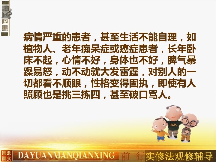 病情严重的患者，甚至生活不能自理，如 植物人、老年痴呆症或癌症患者，长年卧 床不起，心情不好，身体也不好，脾气暴 躁易怒，动不动就大发雷霆，对别人的一 切都看不顺眼，性格变得固执，即使有人 照顾也是挑三拣四，甚至破口骂人。 