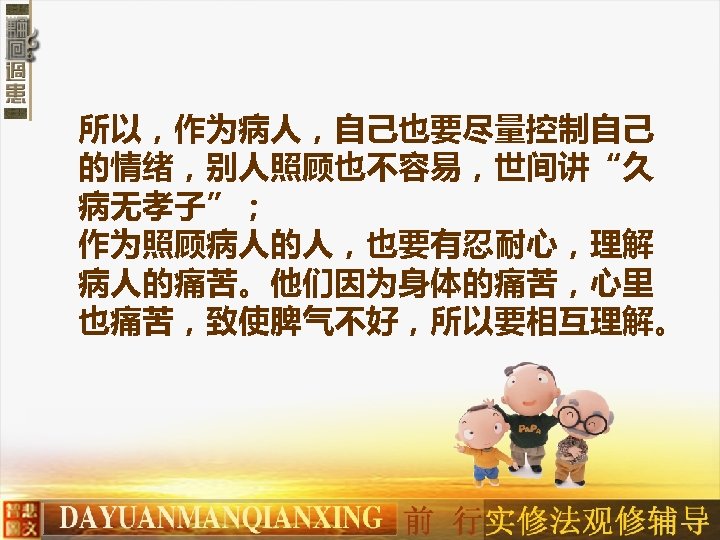 所以，作为病人，自己也要尽量控制自己 的情绪，别人照顾也不容易，世间讲“久 病无孝子”； 作为照顾病人的人，也要有忍耐心，理解 病人的痛苦。他们因为身体的痛苦，心里 也痛苦，致使脾气不好，所以要相互理解。 