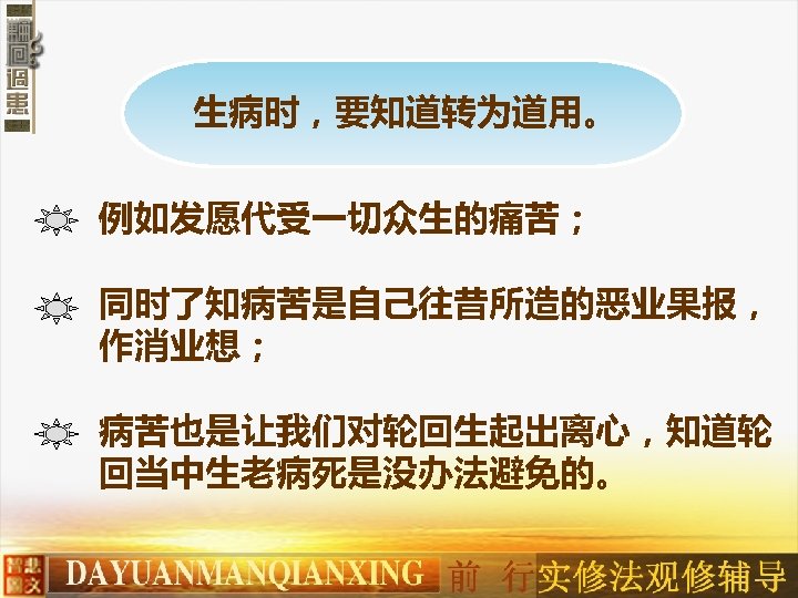 生病时，要知道转为道用。 例如发愿代受一切众生的痛苦； 同时了知病苦是自己往昔所造的恶业果报， 作消业想； 病苦也是让我们对轮回生起出离心，知道轮 回当中生老病死是没办法避免的。 