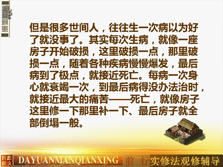 但是很多世间人，往往生一次病以为好 了就没事了。其实每次生病，就像一座 房子开始破损，这里破损一点，那里破 损一点，随着各种疾病慢慢爆发，最后 病到了极点，就接近死亡。每病一次身 心就衰竭一次，到最后病得没办法治时， 就接近最大的痛苦——死亡，就像房子 这里修一下那里补一下、最后房子就全 部倒塌一般。 