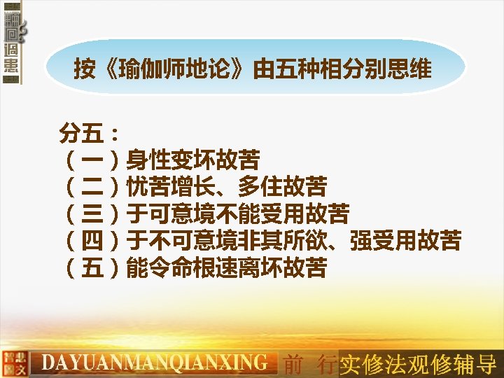 按《瑜伽师地论》由五种相分别思维 分五： （一）身性变坏故苦　 （二）忧苦增长、多住故苦　 （三）于可意境不能受用故苦　 （四）于不可意境非其所欲、强受用故苦　 （五）能令命根速离坏故苦 