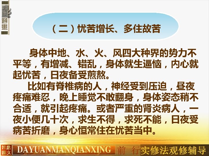 （二）忧苦增长、多住故苦 身体中地、水、火、风四大种界的势力不 平等，有增减、错乱，身体就生逼恼，内心就 起忧苦，日夜备受煎熬。 　 比如有脊椎病的人，神经受到压迫，昼夜 疼痛难忍，晚上睡觉不敢翻身，身体姿态稍不 合适，就引起疼痛。或者严重的肾炎病人，一 夜小便几十次，求生不得，求死不能，日夜受 病苦折磨，身心恒常住在忧苦当中。 