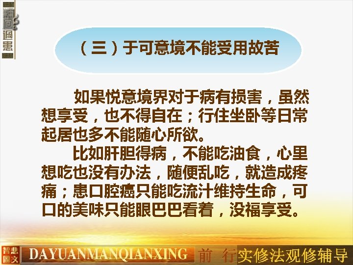 （三）于可意境不能受用故苦 如果悦意境界对于病有损害，虽然 想享受，也不得自在；行住坐卧等日常 起居也多不能随心所欲。 　　比如肝胆得病，不能吃油食，心里 想吃也没有办法，随便乱吃，就造成疼 痛；患口腔癌只能吃流汁维持生命，可 口的美味只能眼巴巴看着，没福享受。 