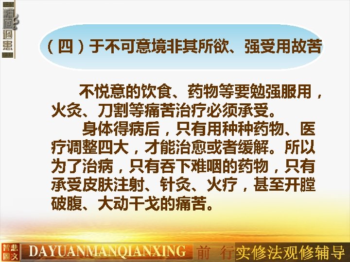 （四）于不可意境非其所欲、强受用故苦 不悦意的饮食、药物等要勉强服用， 火灸、刀割等痛苦治疗必须承受。 　　身体得病后，只有用种种药物、医 疗调整四大，才能治愈或者缓解。所以 为了治病，只有吞下难咽的药物，只有 承受皮肤注射、针灸、火疗，甚至开膛 破腹、大动干戈的痛苦。 