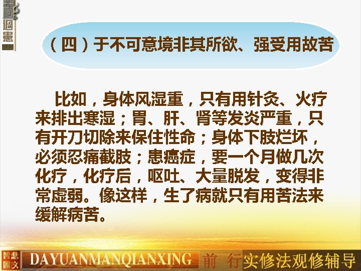 （四）于不可意境非其所欲、强受用故苦 比如，身体风湿重，只有用针灸、火疗 来排出寒湿；胃、肝、肾等发炎严重，只 有开刀切除来保住性命；身体下肢烂坏， 必须忍痛截肢；患癌症，要一个月做几次 化疗，化疗后，呕吐、大量脱发，变得非 常虚弱。像这样，生了病就只有用苦法来 缓解病苦。 