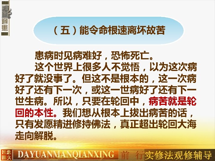 （五）能令命根速离坏故苦 患病时见病难好，恐怖死亡。 这个世界上很多人不觉悟，以为这次病 好了就没事了。但这不是根本的，这一次病 好了还有下一次，或这一世病好了还有下一 世生病。所以，只要在轮回中，病苦就是轮 回的本性。我们想从根本上拔出病苦的话， 只有发愿精进修持佛法，真正超出轮回大海 走向解脱。 