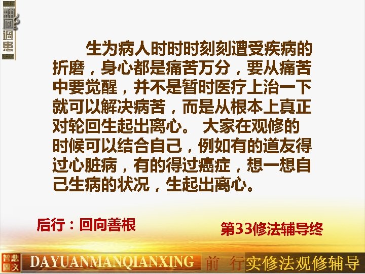 生为病人时时时刻刻遭受疾病的 折磨，身心都是痛苦万分，要从痛苦 中要觉醒，并不是暂时医疗上治一下 就可以解决病苦，而是从根本上真正 对轮回生起出离心。 大家在观修的 时候可以结合自己，例如有的道友得 过心脏病，有的得过癌症，想一想自 己生病的状况，生起出离心。 后行：回向善根 第 33修法辅导终 