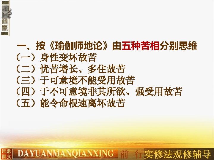 一、按《瑜伽师地论》由五种苦相分别思维 （一）身性变坏故苦 （二）忧苦增长、多住故苦　 （三）于可意境不能受用故苦　 （四）于不可意境非其所欲、强受用故苦　 （五）能令命根速离坏故苦 