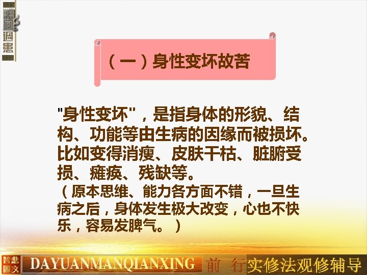 （一）身性变坏故苦 "身性变坏"，是指身体的形貌、结 构、功能等由生病的因缘而被损坏。 比如变得消瘦、皮肤干枯、脏腑受 损、瘫痪、残缺等。 （原本思维、能力各方面不错，一旦生 病之后，身体发生极大改变，心也不快 乐，容易发脾气。） 