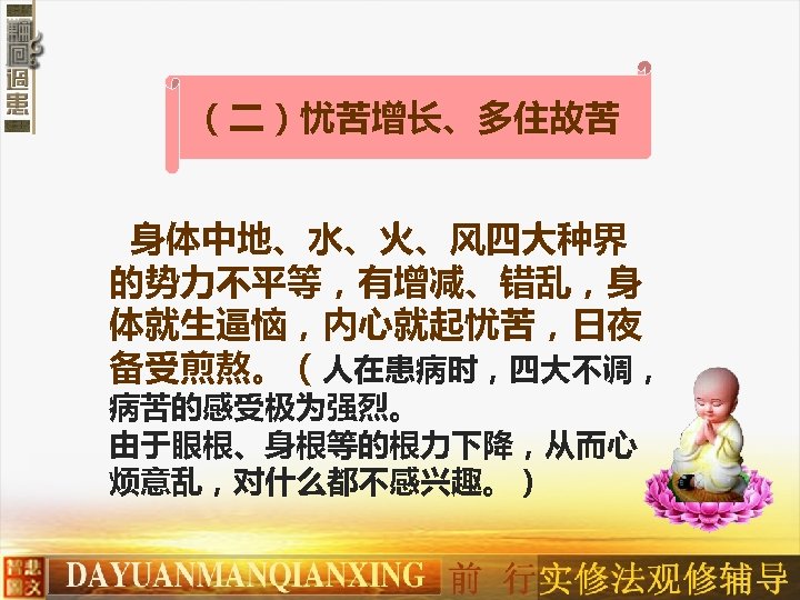 （二）忧苦增长、多住故苦 身体中地、水、火、风四大种界 的势力不平等，有增减、错乱，身 体就生逼恼，内心就起忧苦，日夜 备受煎熬。（人在患病时，四大不调， 病苦的感受极为强烈。 由于眼根、身根等的根力下降，从而心 烦意乱，对什么都不感兴趣。） 