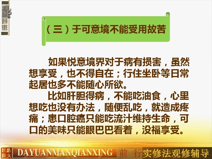 （三）于可意境不能受用故苦 如果悦意境界对于病有损害，虽然 想享受，也不得自在；行住坐卧等日常 起居也多不能随心所欲。 　　比如肝胆得病，不能吃油食，心里 想吃也没有办法，随便乱吃，就造成疼 痛；患口腔癌只能吃流汁维持生命，可 口的美味只能眼巴巴看着，没福享受。 