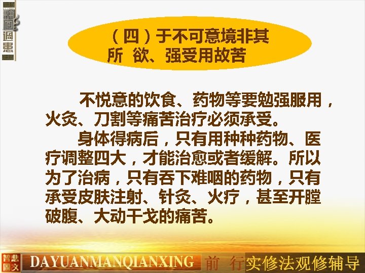 （四）于不可意境非其 所 欲、强受用故苦 不悦意的饮食、药物等要勉强服用， 火灸、刀割等痛苦治疗必须承受。 　　身体得病后，只有用种种药物、医 疗调整四大，才能治愈或者缓解。所以 为了治病，只有吞下难咽的药物，只有 承受皮肤注射、针灸、火疗，甚至开膛 破腹、大动干戈的痛苦。 