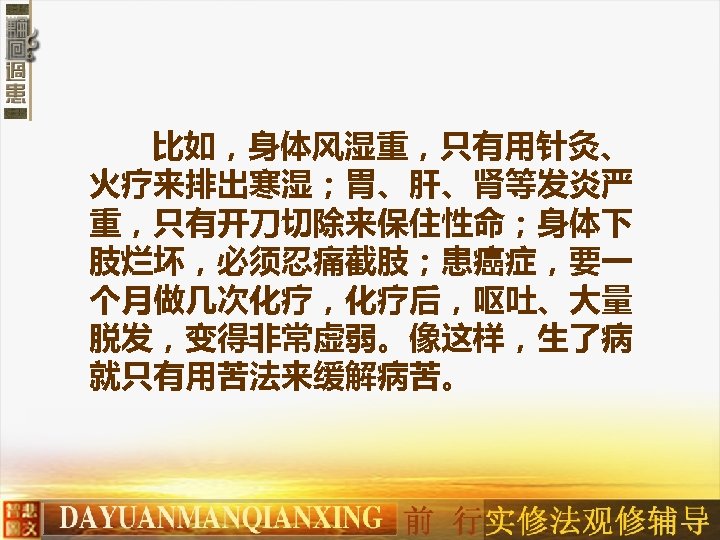 比如，身体风湿重，只有用针灸、 火疗来排出寒湿；胃、肝、肾等发炎严 重，只有开刀切除来保住性命；身体下 肢烂坏，必须忍痛截肢；患癌症，要一 个月做几次化疗，化疗后，呕吐、大量 脱发，变得非常虚弱。像这样，生了病 就只有用苦法来缓解病苦。 　 