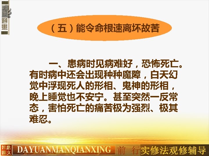 （五）能令命根速离坏故苦 一、患病时见病难好，恐怖死亡。 有时病中还会出现种种魔障，白天幻 觉中浮现死人的形相、鬼神的形相， 晚上睡觉也不安宁。甚至突然一反常 态，害怕死亡的痛苦极为强烈、极其 难忍。 