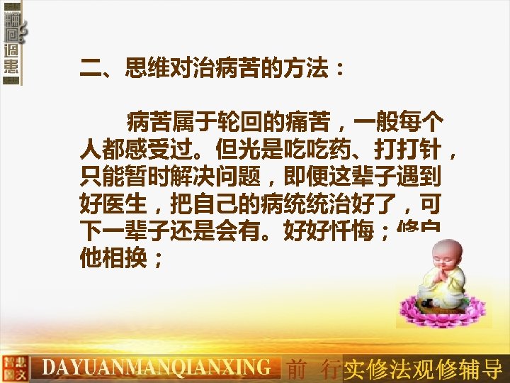 二、思维对治病苦的方法： 病苦属于轮回的痛苦，一般每个 人都感受过。但光是吃吃药、打打针， 只能暂时解决问题，即便这辈子遇到 好医生，把自己的病统统治好了，可 下一辈子还是会有。好好忏悔；修自 他相换； 