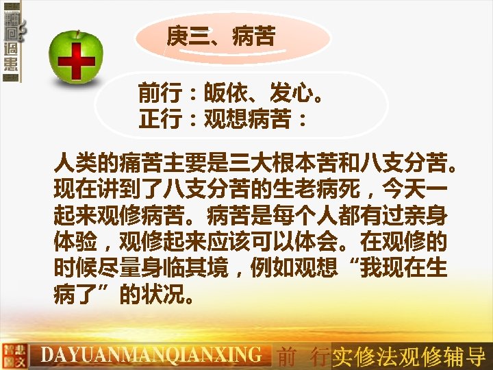 庚三、病苦 前行：皈依、发心。 正行：观想病苦： 人类的痛苦主要是三大根本苦和八支分苦。 现在讲到了八支分苦的生老病死，今天一 起来观修病苦。病苦是每个人都有过亲身 体验，观修起来应该可以体会。在观修的 时候尽量身临其境，例如观想“我现在生 病了”的状况。 