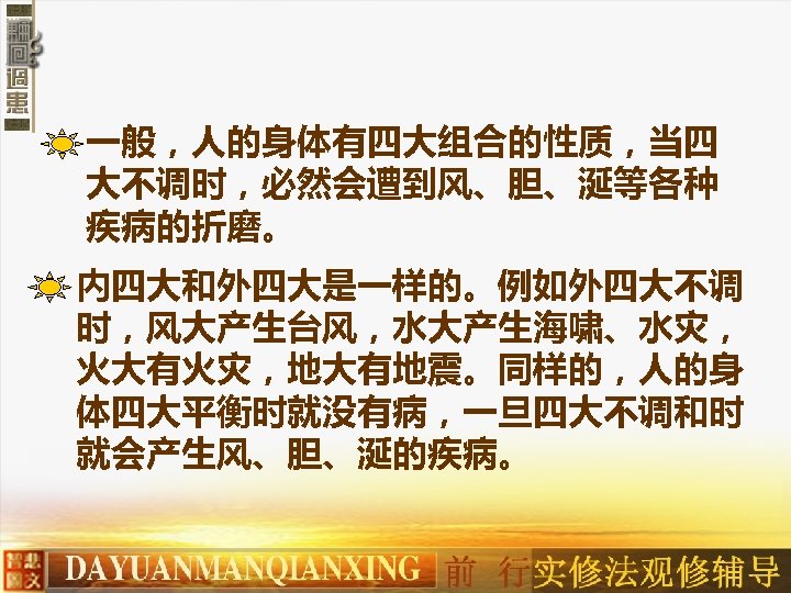 一般，人的身体有四大组合的性质，当四 大不调时，必然会遭到风、胆、涎等各种 疾病的折磨。 内四大和外四大是一样的。例如外四大不调 时，风大产生台风，水大产生海啸、水灾， 火大有火灾，地大有地震。同样的，人的身 体四大平衡时就没有病，一旦四大不调和时 就会产生风、胆、涎的疾病。 