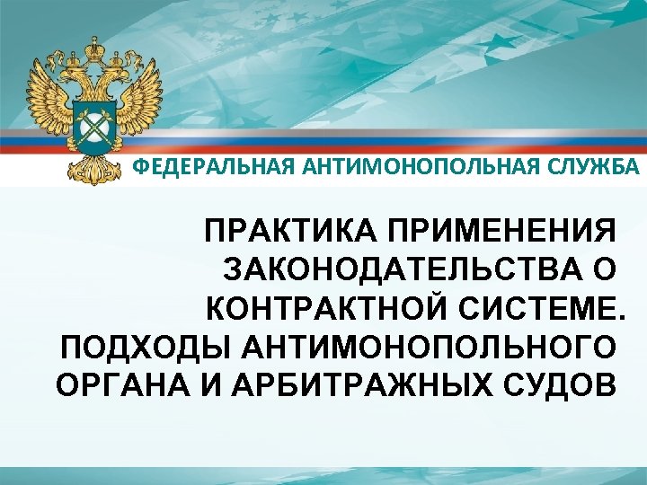ФЕДЕРАЛЬНАЯ АНТИМОНОПОЛЬНАЯ СЛУЖБА ПРАКТИКА ПРИМЕНЕНИЯ ЗАКОНОДАТЕЛЬСТВА О КОНТРАКТНОЙ СИСТЕМЕ. ПОДХОДЫ АНТИМОНОПОЛЬНОГО ОРГАНА И АРБИТРАЖНЫХ