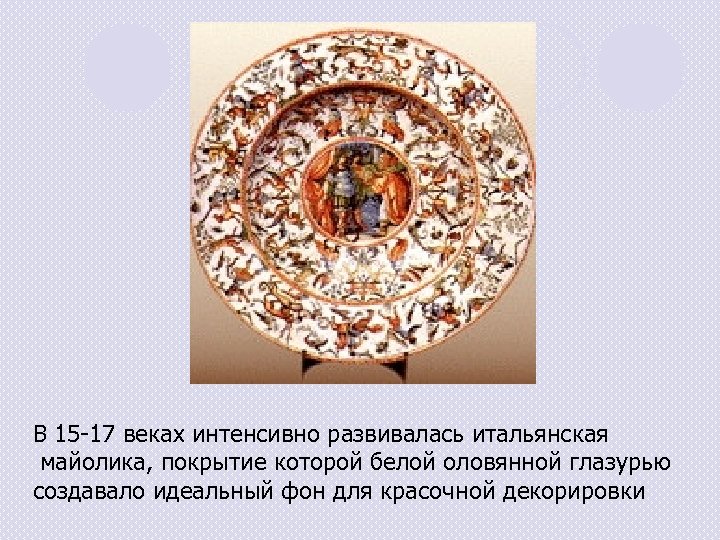 В 15 -17 веках интенсивно развивалась итальянская майолика, покрытие которой белой оловянной глазурью создавало