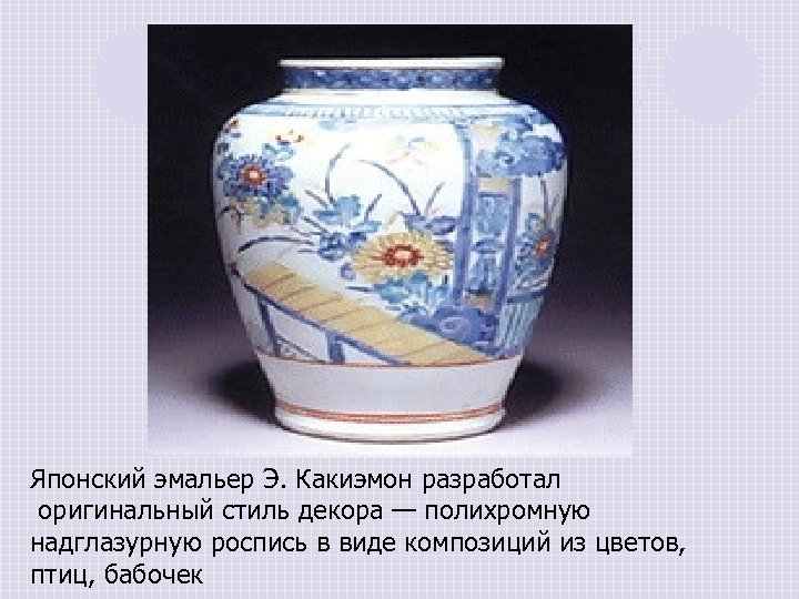 Японский эмальер Э. Какиэмон разработал оригинальный стиль декора — полихромную надглазурную роспись в виде