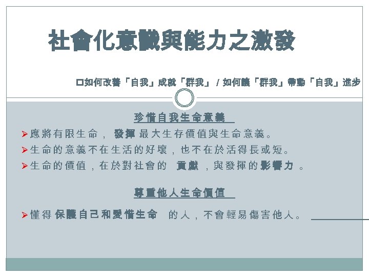 社會化意識與能力之激發 p如何改善「自我」成就「群我」／如何讓「群我」帶動「自我」進步 珍惜自我生命意義 Ø應將有限生命， 發揮 最大生存價值與生命意義。 Ø生命的意義不在生活的好壞，也不在於活得長或短。 Ø生命的價值，在於對社會的 貢獻 ，與發揮的 影響力 。 尊重他人生命價值 Ø懂得