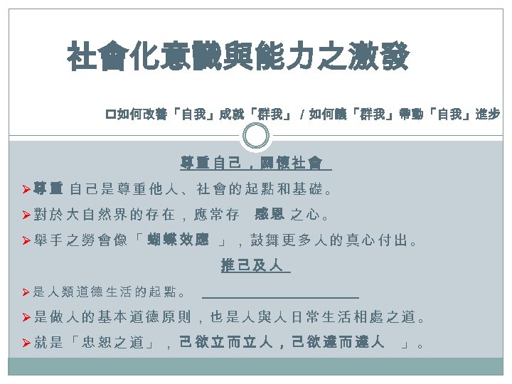 社會化意識與能力之激發 p如何改善「自我」成就「群我」／如何讓「群我」帶動「自我」進步 尊重自己，關懷社會 Ø尊重 自己是尊重他人、社會的起點和基礎。 Ø對於大自然界的存在，應常存 感恩 之心。 Ø舉手之勞會像「 蝴蝶效應 」，鼓舞更多人的真心付出。 推己及人 Ø是人類道德生活的起點。 Ø是做人的基本道德原則，也是人與人日常生活相處之道。