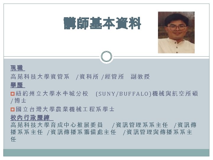 講師基本資料 現職 高苑科技大學資管系 /資科所 /經管所 副教授 學歷 p紐約州立大學水牛城分校 (SUNY/BUFFALO)機械與航空所碩 /博士 p國立台灣大學農業機械 程系學士 校內行政歷練 高苑科技大學育成中心推展委員