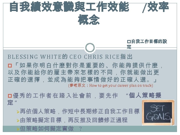 自我績效意識與 作效能 概念 /效率 p自我 作目標的設 定 BLESSING WHITE的 CEO CHRIS RICE指出 p「如果你明白什麼對你是重要的、你能夠提供什麼， 以及你能給你的雇主帶來怎樣的不同，你就能做出更