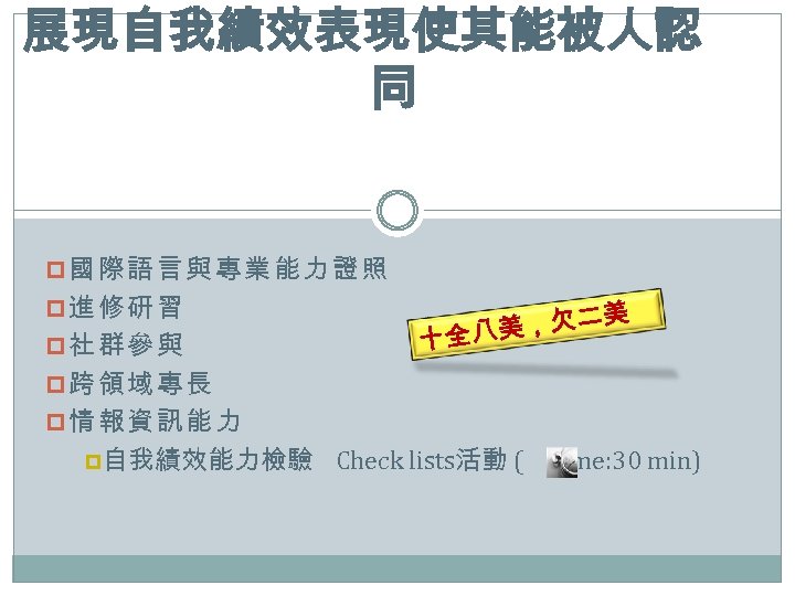 展現自我績效表現使其能被人認 同 p國際語言與專業能力證照 p進修研習 p社群參與 美 美，欠二 十全八 p跨領域專長 p情報資訊能力 p自我績效能力檢驗 Check lists活動 (