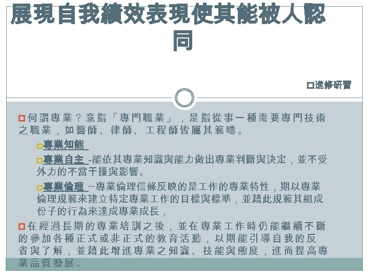 展現自我績效表現使其能被人認 同 p進修研習 p何謂專業？意指「專門職業」，是指從事一種需要專門技術 之職業，如醫師、律師、 程師皆屬其範疇。 p專業知能 p專業自主 -能依其專業知識與能力做出專業判斷與決定，並不受 外力的不當干擾與影響。 p專業倫理 ─專業倫理信條反映的是 作的專業特性，期以專業 倫理規範來建立特定專業