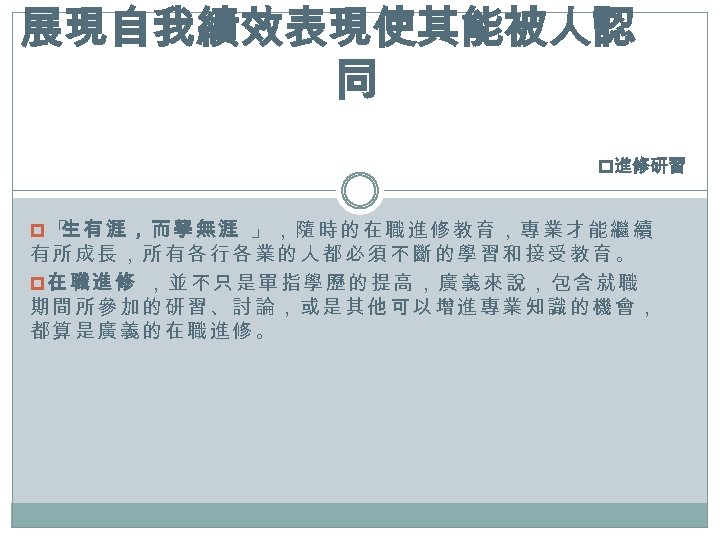展現自我績效表現使其能被人認 同 p進修研習 p「 有涯，而學無涯 」，隨時的在職進修教育，專業才能繼續 生 有所成長，所有各行各業的人都必須不斷的學習和接受教育。 p在職進修 ，並不只是單指學歷的提高，廣義來說，包含就職 期間所參加的研習、討論，或是其他可以增進專業知識的機會， 都算是廣義的在職進修。 
