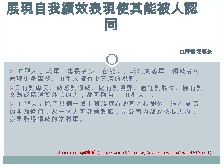 展現自我績效表現使其能被人認 同 p跨領域專長 Ø「 型人 」較單一專長者多一份能力、較只熟悉單一領域者可 Π 處理更多事務、 Π型人擁有更寬廣的視野。 Ø具有雙專長、熟悉雙領域、懷有雙視野、適任雙職位、擁有雙 文憑或精通雙外語的人，都可稱為「 Π型人」。 Ø「 型人」除了具備一般上班族應有的基本技能外，還有更高