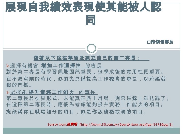 展現自我績效表現使其能被人認 同 p跨領域專長 藉著以下途徑學習及建立自己的第二專長： Ø選擇有機會 增加 作選擇性 的專長 對於第二專長有學習興趣固然重要，但學成後的實用性更重要。 在不易就業的時代，必須先具備提高 作機會的專長，以跨越就 職的門檻。 Ø選擇能 提升實務