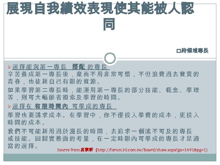 展現自我績效表現使其能被人認 同 p跨領域專長 Ø選擇能與第一專長 搭配 的專長 辛苦養成第一專長後，棄而不用非常可惜，不但浪費過去寶貴的 青春，也徒耗自己有限的資源。 如果學習第二專長時，能運用第一專長的部分技能、概念、學理 等，則可大幅節省摸索及學習的時間。 Ø選擇在 有限時間內 可學成的專長 學習也要講求成本。在學習中，你不僅投入學費的成本，更投入