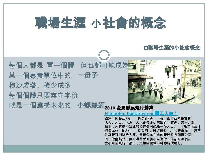 職場生涯 小 社會的概念 p職場生涯的小社會概念 每個人都是 單一個體 但也都可能成為 某一個專責單位中的 一份子 積沙成塔、積少成多 每個個體只要盡守本份 就是一個建構未來的 小螺絲釘 2010