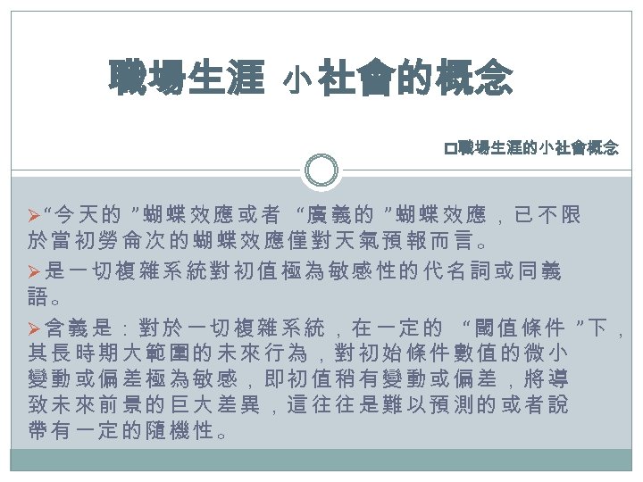 職場生涯 小 社會的概念 p職場生涯的小社會概念 Ø“今天的 ”蝴蝶效應或者 “廣義的 ”蝴蝶效應，已不限 於當初勞侖次的蝴蝶效應僅對天氣預報而言。 Ø是一切複雜系統對初值極為敏感性的代名詞或同義 語 。 Ø含義是：對於一切複雜系統，在一定的 “閾值條件
