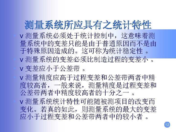测量系统所应具有之统计特性 • v 测量系统必须处于统计控制中，这意味着测 量系统中的变差只能是由于普通原因而不是由 于特殊原因造成的。这可称为统计稳定性 。 • v 测量系统的变差必须比制造过程的变差小 。 • v 变差应小于公差带