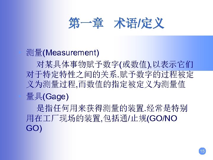 第一章 术语/定义 • 测量(Measurement) 对某具体事物赋予数字(或数值), 以表示它们 对于特定特性之间的关系. 赋予数字的过程被定 义为测量过程, 而数值的指定被定义为测量值 • 量具(Gage) 是指任何用来获得测量的装置. 经常是特别