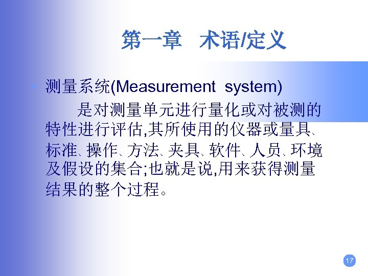 第一章 术语/定义 • 测量系统(Measurement system) 是对测量单元进行量化或对被测的 特性进行评估, 其所使用的仪器或量具、 标准、操作、方法、夹具、软件、人员、环境 及假设的集合; 也就是说, 用来获得测量 结果的整个过程。 17