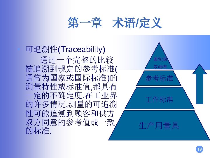 第一章 术语/定义 • 可追溯性(Traceability) 通过一个完整的比较 链追溯到规定的参考标准( 通常为国家或国际标准)的 测量特性或标准值, 都具有 一定的不确定度. 在 业界 的许多情况, 测量的可追溯