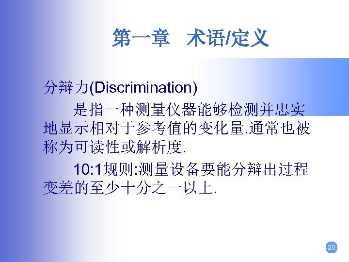 第一章 术语/定义 • 分辩力(Discrimination) 是指一种测量仪器能够检测并忠实 地显示相对于参考值的变化量. 通常也被 称为可读性或解析度. 10: 1规则: 测量设备要能分辩出过程 变差的至少十分之一以上. 20 