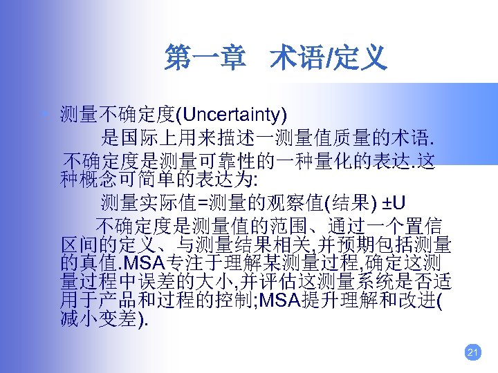 第一章 术语/定义 • 测量不确定度(Uncertainty) 是国际上用来描述一测量值质量的术语. 不确定度是测量可靠性的一种量化的表达. 这 种概念可简单的表达为: 测量实际值=测量的观察值(结果) ±U 不确定度是测量值的范围、通过一个置信 区间的定义、与测量结果相关, 并预期包括测量 的真值.