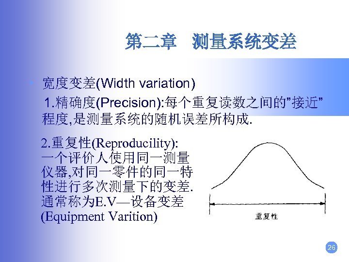第二章 测量系统变差 • 宽度变差(Width variation) 1. 精确度(Precision): 每个重复读数之间的”接近” 程度, 是测量系统的随机误差所构成. 2. 重复性(Reproducility): 一个评价人使用同一测量 仪器,