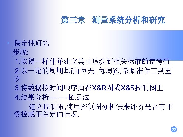第三章 测量系统分析和研究 • 稳定性研究 步骤: 1. 取得一样件并建立其可追溯到相关标准的参考值. 2. 以一定的周期基础(每天、每周)测量基准件三到五 次 3. 将数据按时间顺序画在X&R图或X&S控制图上 4. 结果分析----图示法