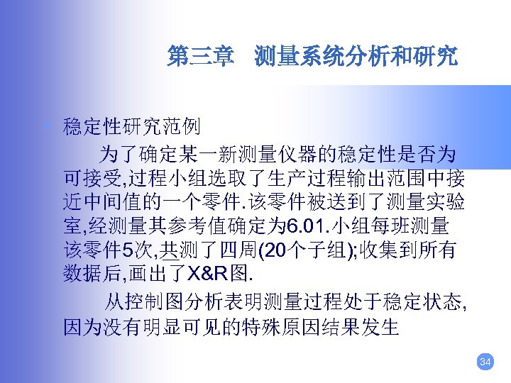 第三章 测量系统分析和研究 • 稳定性研究范例 为了确定某一新测量仪器的稳定性是否为 可接受, 过程小组选取了生产过程输出范围中接 近中间值的一个零件. 该零件被送到了测量实验 室, 经测量其参考值确定为 6. 01. 小组每班测量
